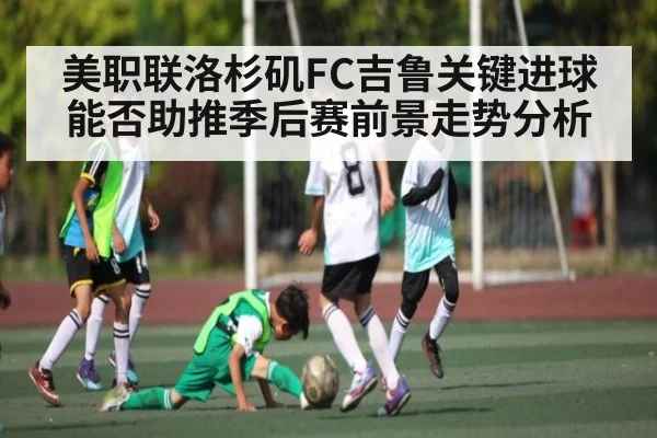 美职联洛杉矶FC吉鲁关键进球能否助推季后赛前景走势分析