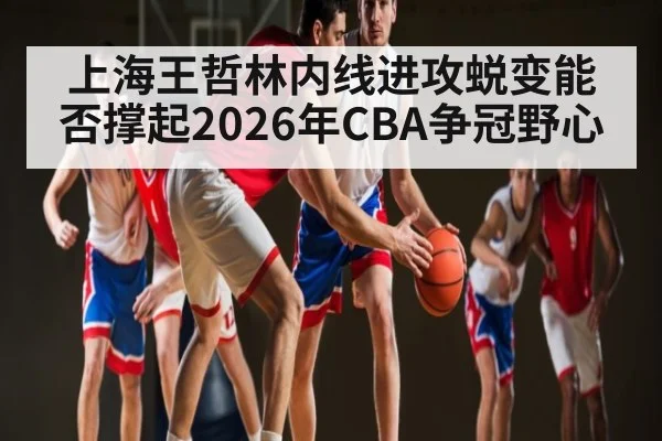 上海王哲林内线进攻蜕变能否撑起2026年CBA争冠野心