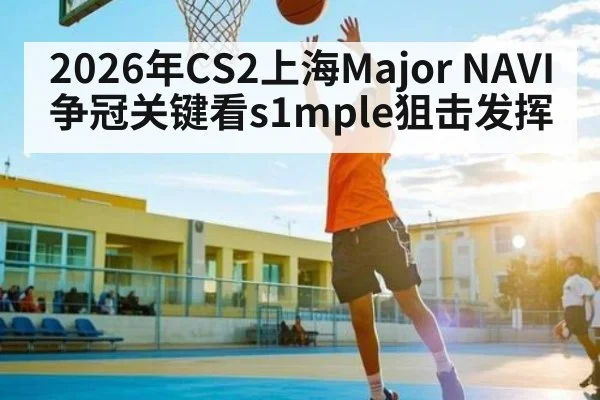 2026年CS2上海Major NAVI争冠关键看s1mple狙击发挥