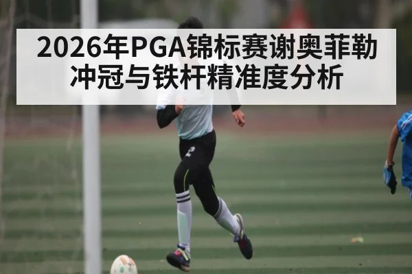 2026年PGA锦标赛谢奥菲勒冲冠与铁杆精准度分析