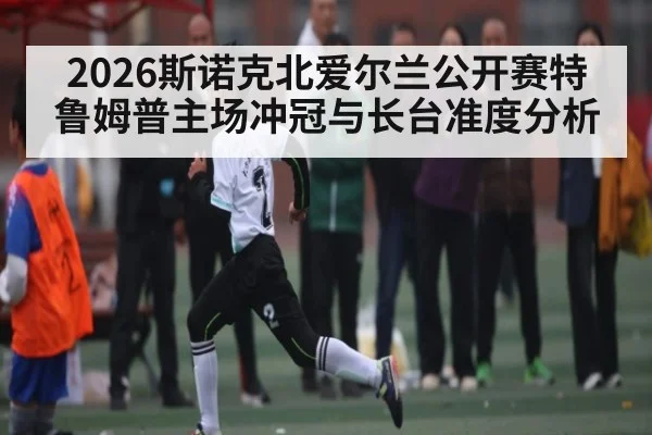 2026斯诺克北爱尔兰公开赛特鲁姆普主场冲冠与长台准度分析