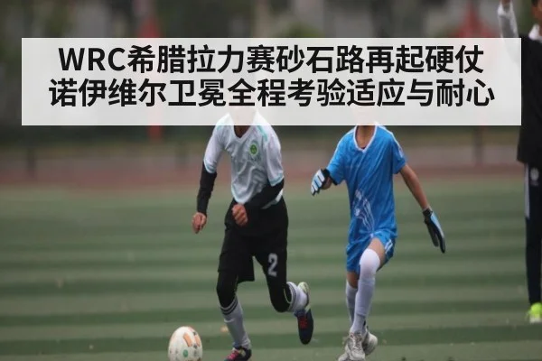 WRC希腊拉力赛砂石路再起硬仗 诺伊维尔卫冕全程考验适应与耐心